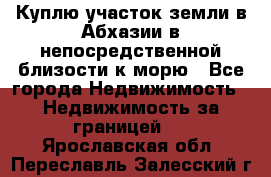 Куплю участок земли в Абхазии в непосредственной близости к морю - Все города Недвижимость » Недвижимость за границей   . Ярославская обл.,Переславль-Залесский г.